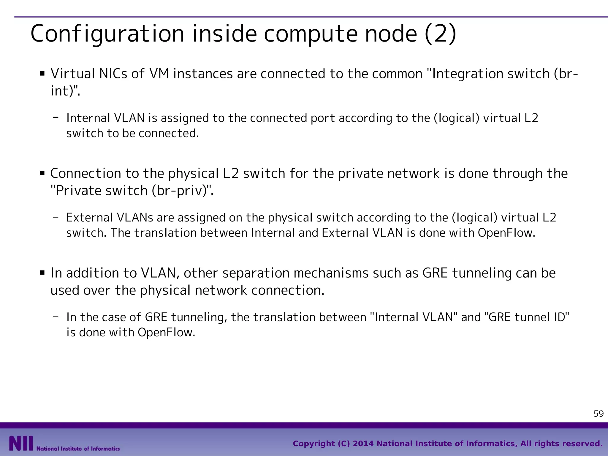 Configuration inside compute node (2)
■

Virtual NICs of VM instances are connected to the common "Integration switch (brint)".
- Internal VLAN is assigned to the connected port according to the (logical) virtual L2
switch to be connected.

■

Connection to the physical L2 switch for the private network is done through the
"Private switch (br-priv)".
- External VLANs are assigned on the physical switch according to the (logical) virtual L2
switch. The translation between Internal and External VLAN is done with OpenFlow.

■

In addition to VLAN, other separation mechanisms such as GRE tunneling can be
used over the physical network connection.
- In the case of GRE tunneling, the translation between "Internal VLAN" and "GRE tunnel ID"
is done with OpenFlow.

59
Copyright (C) 2014 National Institute of Informatics, All rights reserved.

 
