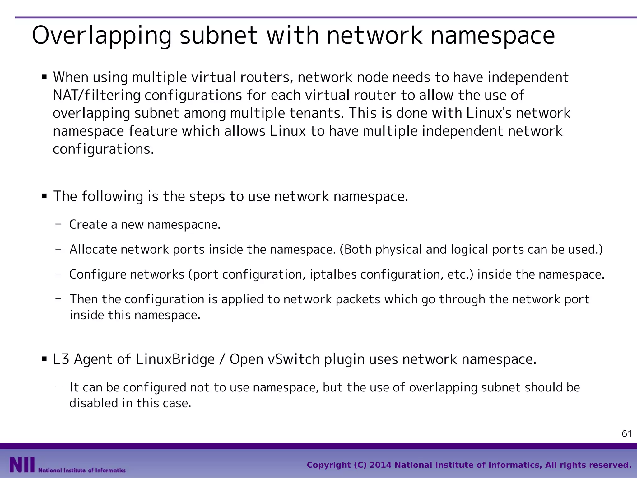 Overlapping subnet with network namespace
■

■

When using multiple virtual routers, network node needs to have independent
NAT/filtering configurations for each virtual router to allow the use of
overlapping subnet among multiple tenants. This is done with Linux's network
namespace feature which allows Linux to have multiple independent network
configurations.
The following is the steps to use network namespace.
- Create a new namespacne.
- Allocate network ports inside the namespace. (Both physical and logical ports can be used.)
- Configure networks (port configuration, iptalbes configuration, etc.) inside the namespace.
- Then the configuration is applied to network packets which go through the network port
inside this namespace.

■

L3 Agent of LinuxBridge / Open vSwitch plugin uses network namespace.
- It can be configured not to use namespace, but the use of overlapping subnet should be
disabled in this case.
61
Copyright (C) 2014 National Institute of Informatics, All rights reserved.

 