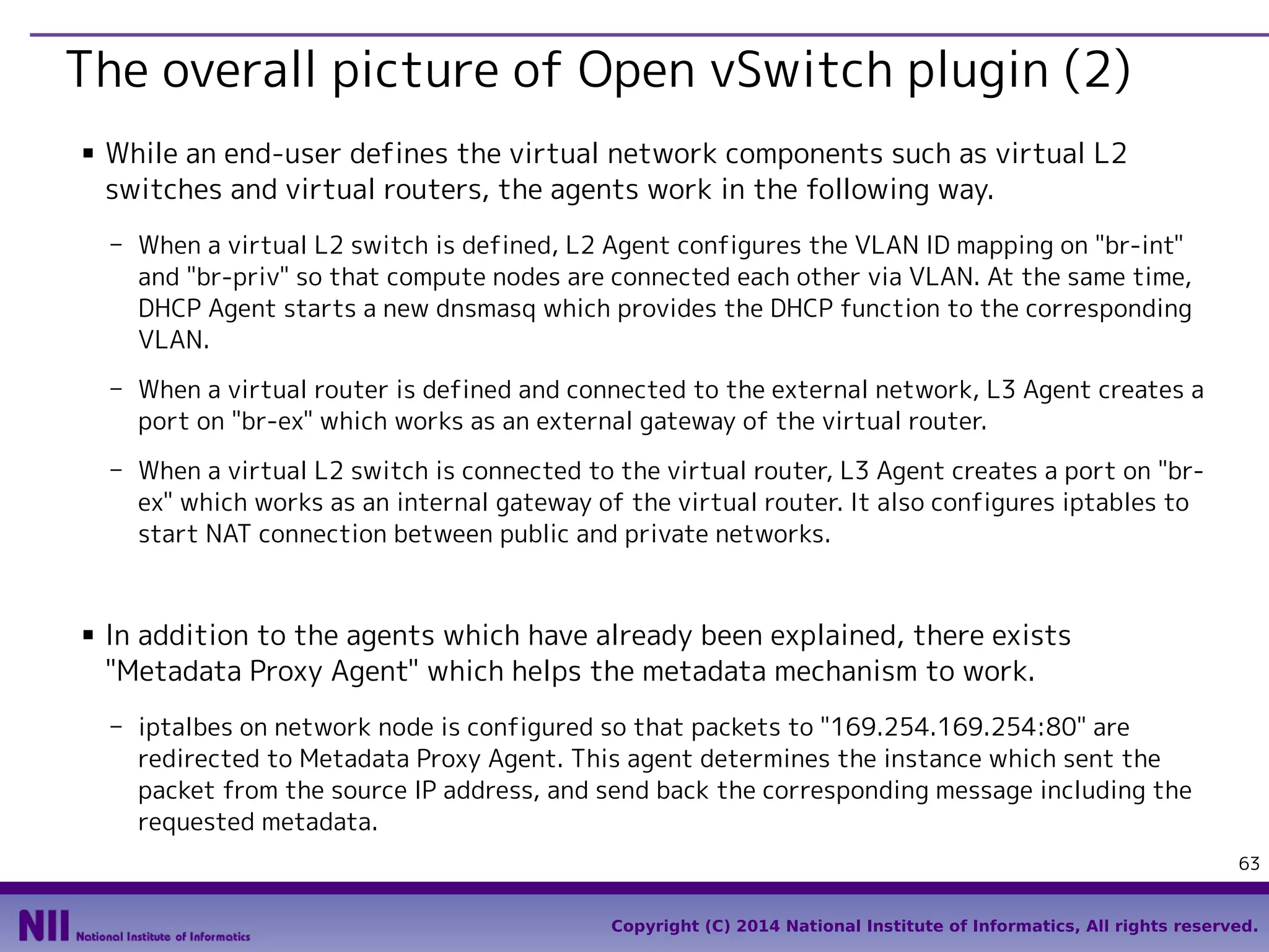 The overall picture of Open vSwitch plugin (2)
■

While an end-user defines the virtual network components such as virtual L2
switches and virtual routers, the agents work in the following way.
- When a virtual L2 switch is defined, L2 Agent configures the VLAN ID mapping on "br-int"
and "br-priv" so that compute nodes are connected each other via VLAN. At the same time,
DHCP Agent starts a new dnsmasq which provides the DHCP function to the corresponding
VLAN.
- When a virtual router is defined and connected to the external network, L3 Agent creates a
port on "br-ex" which works as an external gateway of the virtual router.
- When a virtual L2 switch is connected to the virtual router, L3 Agent creates a port on "brex" which works as an internal gateway of the virtual router. It also configures iptables to
start NAT connection between public and private networks.

■

In addition to the agents which have already been explained, there exists
"Metadata Proxy Agent" which helps the metadata mechanism to work.
- iptalbes on network node is configured so that packets to "169.254.169.254:80" are
redirected to Metadata Proxy Agent. This agent determines the instance which sent the
packet from the source IP address, and send back the corresponding message including the
requested metadata.
63
Copyright (C) 2014 National Institute of Informatics, All rights reserved.

 