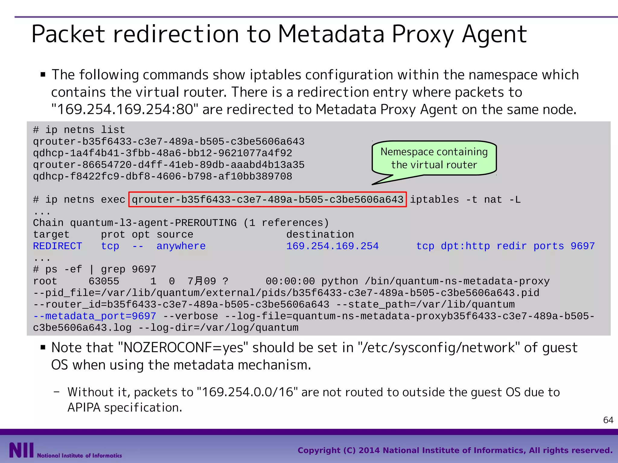 Packet redirection to Metadata Proxy Agent
■

The following commands show iptables configuration within the namespace which
contains the virtual router. There is a redirection entry where packets to
"169.254.169.254:80" are redirected to Metadata Proxy Agent on the same node.

# ip netns list
qrouter-b35f6433-c3e7-489a-b505-c3be5606a643
qdhcp-1a4f4b41-3fbb-48a6-bb12-9621077a4f92
qrouter-86654720-d4ff-41eb-89db-aaabd4b13a35
qdhcp-f8422fc9-dbf8-4606-b798-af10bb389708

Nemespace containing
the virtual router

# ip netns exec qrouter-b35f6433-c3e7-489a-b505-c3be5606a643 iptables -t nat -L
...
Chain quantum-l3-agent-PREROUTING (1 references)
target
prot opt source
destination
REDIRECT
tcp -- anywhere
169.254.169.254
tcp dpt:http redir ports 9697
...
# ps -ef | grep 9697
root
63055
1 0 7月09 ?
00:00:00 python /bin/quantum-ns-metadata-proxy
--pid_file=/var/lib/quantum/external/pids/b35f6433-c3e7-489a-b505-c3be5606a643.pid
--router_id=b35f6433-c3e7-489a-b505-c3be5606a643 --state_path=/var/lib/quantum
--metadata_port=9697 --verbose --log-file=quantum-ns-metadata-proxyb35f6433-c3e7-489a-b505c3be5606a643.log --log-dir=/var/log/quantum
■

Note that "NOZEROCONF=yes" should be set in "/etc/sysconfig/network" of guest
OS when using the metadata mechanism.
- Without it, packets to "169.254.0.0/16" are not routed to outside the guest OS due to
APIPA specification.

64

Copyright (C) 2014 National Institute of Informatics, All rights reserved.

 