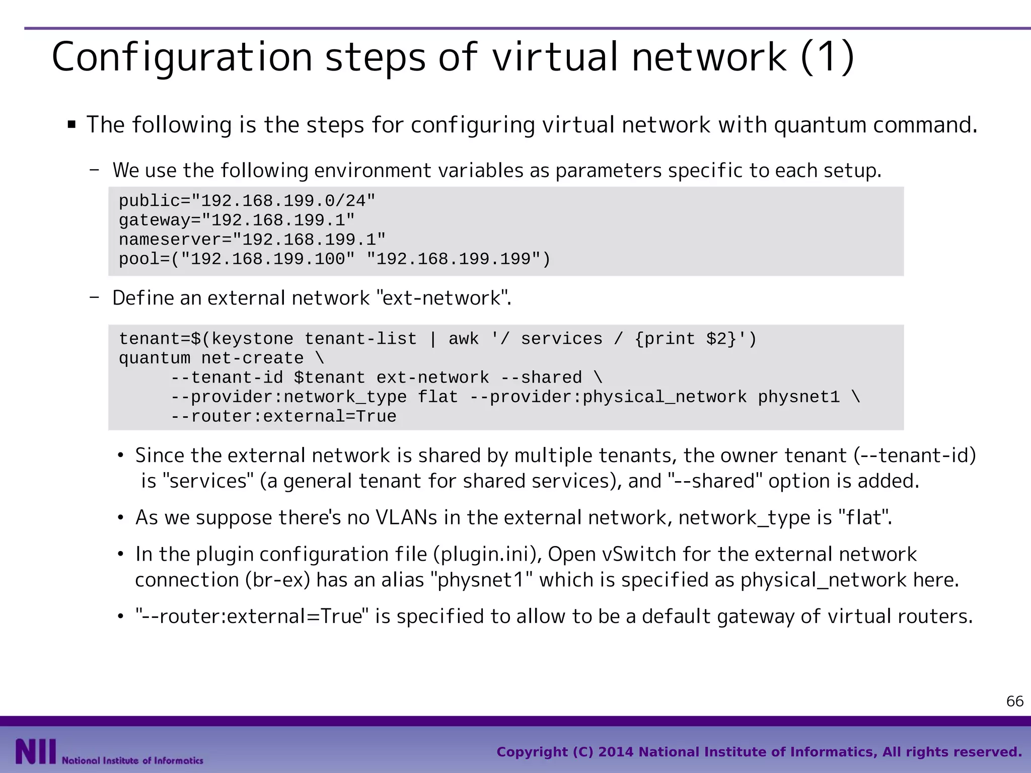 Configuration steps of virtual network (1)
■

The following is the steps for configuring virtual network with quantum command.
- We use the following environment variables as parameters specific to each setup.
public="192.168.199.0/24"
gateway="192.168.199.1"
nameserver="192.168.199.1"
pool=("192.168.199.100" "192.168.199.199")

- Define an external network "ext-network".
tenant=$(keystone tenant-list | awk '/ services / {print $2}')
quantum net-create 
--tenant-id $tenant ext-network --shared 
--provider:network_type flat --provider:physical_network physnet1 
--router:external=True
●

●

●

●

Since the external network is shared by multiple tenants, the owner tenant (--tenant-id)
is "services" (a general tenant for shared services), and "--shared" option is added.
As we suppose there's no VLANs in the external network, network_type is "flat".
In the plugin configuration file (plugin.ini), Open vSwitch for the external network
connection (br-ex) has an alias "physnet1" which is specified as physical_network here.
"--router:external=True" is specified to allow to be a default gateway of virtual routers.

66
Copyright (C) 2014 National Institute of Informatics, All rights reserved.

 
