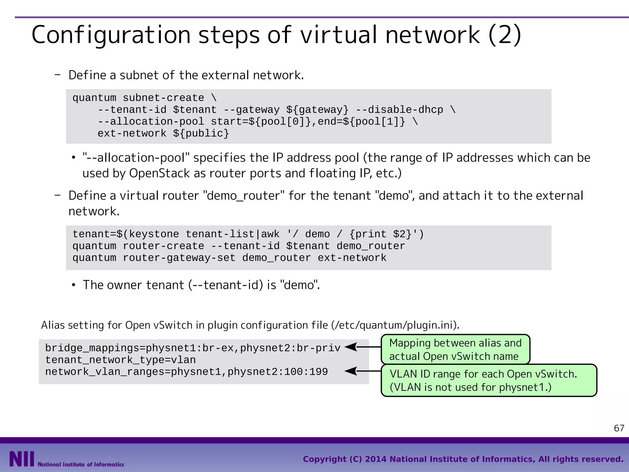 Configuration steps of virtual network (2)
- Define a subnet of the external network.
quantum subnet-create 
--tenant-id $tenant --gateway ${gateway} --disable-dhcp 
--allocation-pool start=${pool[0]},end=${pool[1]} 
ext-network ${public}
●

"--allocation-pool" specifies the IP address pool (the range of IP addresses which can be
used by OpenStack as router ports and floating IP, etc.)

- Define a virtual router "demo_router" for the tenant "demo", and attach it to the external
network.
tenant=$(keystone tenant-list|awk '/ demo / {print $2}')
quantum router-create --tenant-id $tenant demo_router
quantum router-gateway-set demo_router ext-network
●

The owner tenant (--tenant-id) is "demo".

Alias setting for Open vSwitch in plugin configuration file (/etc/quantum/plugin.ini).
bridge_mappings=physnet1:br-ex,physnet2:br-priv
tenant_network_type=vlan
network_vlan_ranges=physnet1,physnet2:100:199

Mapping between alias and
actual Open vSwitch name
VLAN ID range for each Open vSwitch.
(VLAN is not used for physnet1.)

67
Copyright (C) 2014 National Institute of Informatics, All rights reserved.

 