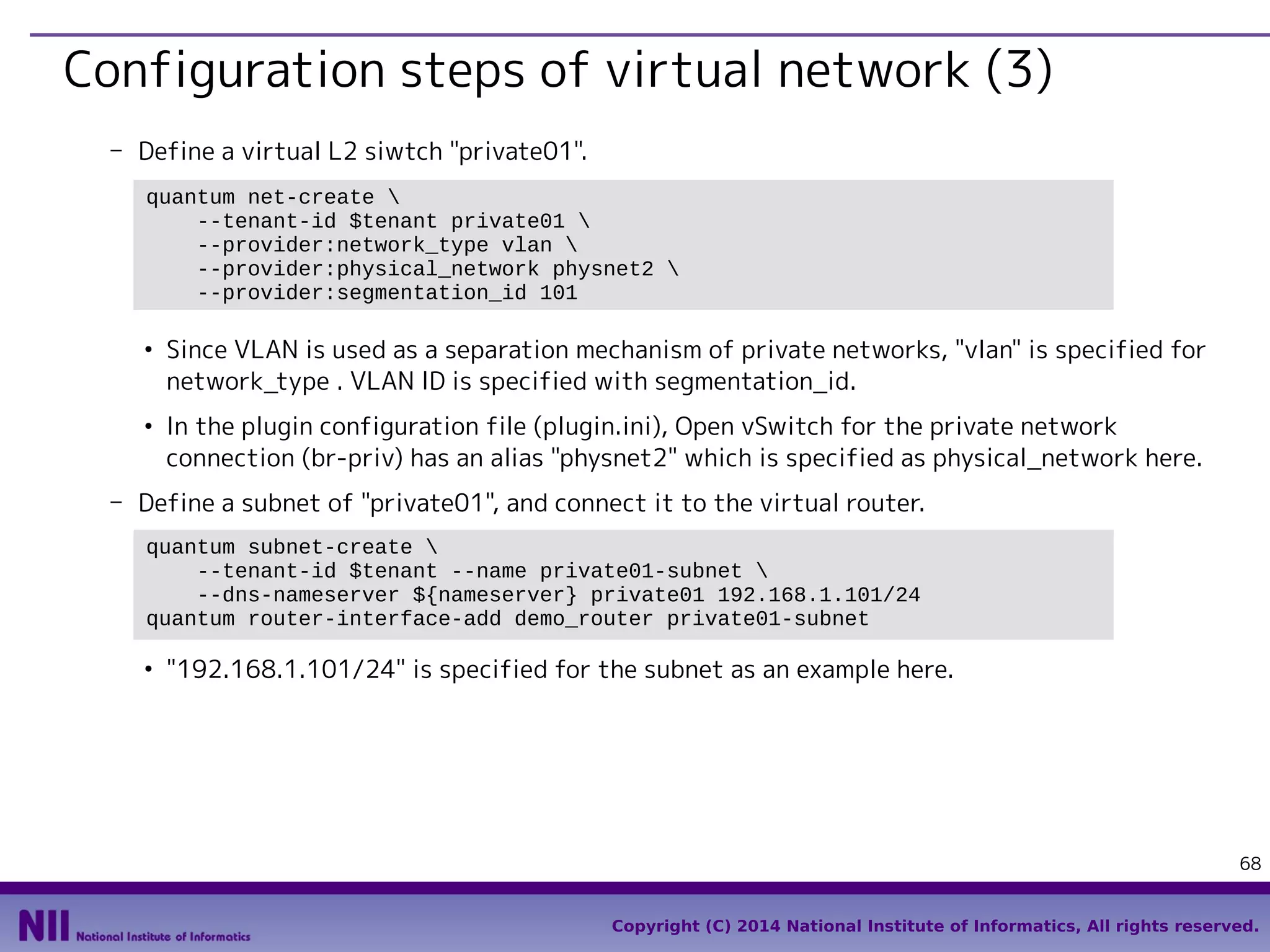 Configuration steps of virtual network (3)
- Define a virtual L2 siwtch "private01".
quantum net-create 
--tenant-id $tenant private01 
--provider:network_type vlan 
--provider:physical_network physnet2 
--provider:segmentation_id 101
●

●

Since VLAN is used as a separation mechanism of private networks, "vlan" is specified for
network_type . VLAN ID is specified with segmentation_id.
In the plugin configuration file (plugin.ini), Open vSwitch for the private network
connection (br-priv) has an alias "physnet2" which is specified as physical_network here.

- Define a subnet of "private01", and connect it to the virtual router.
quantum subnet-create 
--tenant-id $tenant --name private01-subnet 
--dns-nameserver ${nameserver} private01 192.168.1.101/24
quantum router-interface-add demo_router private01-subnet
●

"192.168.1.101/24" is specified for the subnet as an example here.

68
Copyright (C) 2014 National Institute of Informatics, All rights reserved.

 