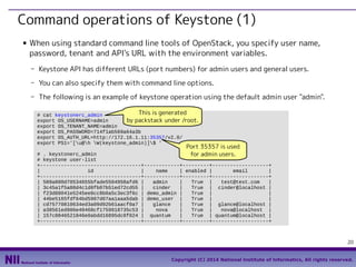 Command operations of Keystone (1)
■

When using standard command line tools of OpenStack, you specify user name,
password, tenant and API's URL with the environment variables.
- Keystone API has different URLs (port numbers) for admin users and general users.
- You can also specify them with command line options.
- The following is an example of keystone operation using the default admin user "admin".
This is generated
# cat keystonerc_admin
export OS_USERNAME=admin
by packstack under /root.
export OS_TENANT_NAME=admin
export OS_PASSWORD=714f1ab569a64a3b
export OS_AUTH_URL=http://172.16.1.11:35357/v2.0/
export PS1='[u@h W(keystone_admin)]$ '

Port 35357 is used

# . keystonerc_admin
for admin users.
# keystone user-list
+----------------------------------+------------+---------+-------------------+
|
id
|
name
| enabled |
email
|
+----------------------------------+------------+---------+-------------------+
| 589a800d70534655bfade5504958afd6 |
admin
|
True |
test@test.com
|
| 3c45a1f5a88d4c1d8fb07b51ed72cd55 |
cinder
|
True | cinder@localhost |
| f23d88041e5245ee8cc8b0a5c3ec3f6c | demo_admin |
True |
|
| 44be5165fdf64bd5907d07aa1aaa5dab | demo_user |
True |
|
| cd75770810634ed3a09d92b61aacf0a7 |
glance
|
True | glance@localhost |
| a38561ed906e48468cf1759918735c53 |
nova
|
True |
nova@localhost |
| 157c8846521846e0abdd16895dc8f024 | quantum
|
True | quantum@localhost |
+----------------------------------+------------+---------+-------------------+

20
Copyright (C) 2014 National Institute of Informatics, All rights reserved.

 