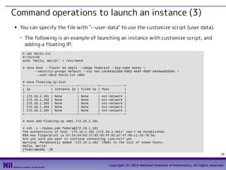 Command operations to launch an instance (3)
■

You can specify the file with "--user-data" to use the customize script (user data).
- The following is an example of launching an instance with customize script, and
adding a floating IP.
# cat hello.txt
#!/bin/sh
echo 'Hello, World!' > /etc/motd
# nova boot --flavor m1.small --image Fedora19 --key-name mykey 
--security-groups default --nic net-id=843a1586-6082-4e9f-950f-d44daa83358c 
--user-data hello.txt vm01
# nova floating-ip-list
+--------------+-------------+----------+-------------+
| Ip
| Instance Id | Fixed Ip | Pool
|
+--------------+-------------+----------+-------------+
| 172.16.1.101 | None
| None
| ext-network |
| 172.16.1.102 | None
| None
| ext-network |
| 172.16.1.103 | None
| None
| ext-network |
| 172.16.1.104 | None
| None
| ext-network |
| 172.16.1.105 | None
| None
| ext-network |
+--------------+-------------+----------+-------------+
# nova add-floating-ip vm01 172.16.1.101
# ssh -i ~/mykey.pem fedora@172.16.1.101
The authenticity of host '172.16.1.101 (172.16.1.101)' can't be established.
RSA key fingerprint is b7:24:54:63:1f:02:33:4f:81:a7:47:90:c1:1b:78:5a.
Are you sure you want to continue connecting (yes/no)? yes
Warning: Permanently added '172.16.1.101' (RSA) to the list of known hosts.
Hello, World!
[fedora@vm01 ~]$
28
Copyright (C) 2014 National Institute of Informatics, All rights reserved.

 