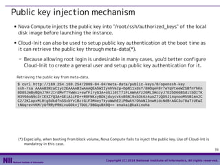 Public key injection mechanism
■

■

Nova Compute injects the public key into "/root/.ssh/authorized_keys" of the local
disk image before launching the instance.
Cloud-Init can also be used to setup public key authentication at the boot time as
it can retrieve the public key through meta-data(*).
- Because allowing root login is undesirable in many cases, you'd better configure
Cloud-Init to create a general user and setup public key authentication for it.
Retrieving the public key from meta-data.
$ curl http://169.254.169.254/2009-04-04/meta-data/public-keys/0/openssh-key
ssh-rsa AAAAB3NzaC1yc2EAAAABIwAAAQEA5W2IynhVezp+DpN11xdsY/8NOqeF8r7eYqVteeWZSBfnYhKn
8D85JmByBQnJ7HrJIrdMvfTYwWxi+swfFlryG3A+oSll0tT71FLAWnAYz26ML3HccyJ7E2bD66BSditbDITK
H3V66oN9c3rIEXZYQ3A+GEiA1cFD++R0FNKxyBOkjduycvksB5Nl9xb3k6z4uoZ7JQD5J14qnooM55Blmn2C
C2/2KlapxMi0tgSdkdfnSSxbYvlBztGiF3M4ey7kyuWwhE2iPBwkV/OhANl3nwHidcNdBrAGC3u78aTtUEwZ
tNUqrevVKM/yUfRRyPRNivuGOkvjTDUL/9BGquBX9Q== enakai@kakinoha

(*) Especially, when booting from block volume, Nova Compute fails to inject the public key. Use of Cloud-Int is
mandatroy in this case.
39
Copyright (C) 2014 National Institute of Informatics, All rights reserved.

 