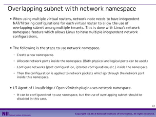 Overlapping subnet with network namespace
■

■

When using multiple virtual routers, network node needs to have independent
NAT/filtering configurations for each virtual router to allow the use of
overlapping subnet among multiple tenants. This is done with Linux's network
namespace feature which allows Linux to have multiple independent network
configurations.
The following is the steps to use network namespace.
- Create a new namespacne.
- Allocate network ports inside the namespace. (Both physical and logical ports can be used.)
- Configure networks (port configuration, iptalbes configuration, etc.) inside the namespace.
- Then the configuration is applied to network packets which go through the network port
inside this namespace.

■

L3 Agent of LinuxBridge / Open vSwitch plugin uses network namespace.
- It can be configured not to use namespace, but the use of overlapping subnet should be
disabled in this case.
61
Copyright (C) 2014 National Institute of Informatics, All rights reserved.

 