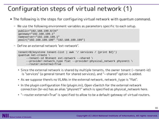 Configuration steps of virtual network (1)
■

The following is the steps for configuring virtual network with quantum command.
- We use the following environment variables as parameters specific to each setup.
public="192.168.199.0/24"
gateway="192.168.199.1"
nameserver="192.168.199.1"
pool=("192.168.199.100" "192.168.199.199")

- Define an external network "ext-network".
tenant=$(keystone tenant-list | awk '/ services / {print $2}')
quantum net-create 
--tenant-id $tenant ext-network --shared 
--provider:network_type flat --provider:physical_network physnet1 
--router:external=True
●

●

●

●

Since the external network is shared by multiple tenants, the owner tenant (--tenant-id)
is "services" (a general tenant for shared services), and "--shared" option is added.
As we suppose there's no VLANs in the external network, network_type is "flat".
In the plugin configuration file (plugin.ini), Open vSwitch for the external network
connection (br-ex) has an alias "physnet1" which is specified as physical_network here.
"--router:external=True" is specified to allow to be a default gateway of virtual routers.

66
Copyright (C) 2014 National Institute of Informatics, All rights reserved.

 