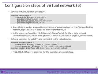 Configuration steps of virtual network (3)
- Define a virtual L2 siwtch "private01".
quantum net-create 
--tenant-id $tenant private01 
--provider:network_type vlan 
--provider:physical_network physnet2 
--provider:segmentation_id 101
●

●

Since VLAN is used as a separation mechanism of private networks, "vlan" is specified for
network_type . VLAN ID is specified with segmentation_id.
In the plugin configuration file (plugin.ini), Open vSwitch for the private network
connection (br-priv) has an alias "physnet2" which is specified as physical_network here.

- Define a subnet of "private01", and connect it to the virtual router.
quantum subnet-create 
--tenant-id $tenant --name private01-subnet 
--dns-nameserver ${nameserver} private01 192.168.1.101/24
quantum router-interface-add demo_router private01-subnet
●

"192.168.1.101/24" is specified for the subnet as an example here.

68
Copyright (C) 2014 National Institute of Informatics, All rights reserved.

 
