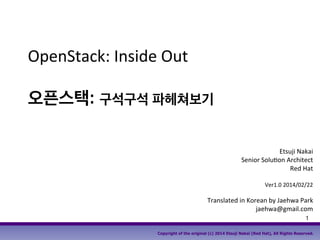 1
Copyright of the original (c) 2014 Etsuji Nakai (Red Hat), All Rights Reserved.
OpenStack: Inside Out
오픈스택: 구석구석 파헤쳐보기
Etsuji Nakai
Senior Solution Architect
Red Hat
Ver1.0 2014/02/22
Translated in Korean by Jaehwa Park
jaehwa@gmail.com
 