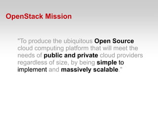 OpenStack Mission


   "To produce the ubiquitous Open Source
   cloud computing platform that will meet the
   needs of public and private cloud providers
   regardless of size, by being simple to
   implement and massively scalable."
 