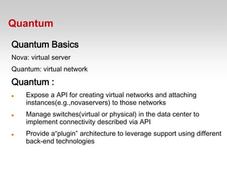 Quantum

Quantum Basics
Nova: virtual server
Quantum: virtual network
Quantum :
   Expose a API for creating virtual networks and attaching
    instances(e.g.,novaservers) to those networks
   Manage switches(virtual or physical) in the data center to
    implement connectivity described via API
   Provide a“plugin” architecture to leverage support using different
    back-end technologies
 