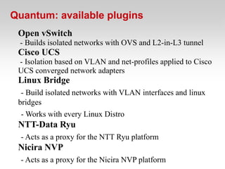 Quantum: available plugins
 Open vSwitch
 - Builds isolated networks with OVS and L2-in-L3 tunnel
 Cisco UCS
 - Isolation based on VLAN and net-profiles applied to Cisco
 UCS converged network adapters
 Linux Bridge
  - Build isolated networks with VLAN interfaces and linux
 bridges
  - Works with every Linux Distro
 NTT-Data Ryu
  - Acts as a proxy for the NTT Ryu platform
 Nicira NVP
  - Acts as a proxy for the Nicira NVP platform
 