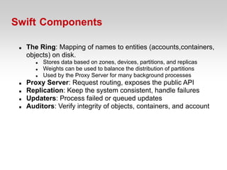 Swift Components

    The Ring: Mapping of names to entities (accounts,containers,
     objects) on disk.
           Stores data based on zones, devices, partitions, and replicas
           Weights can be used to balance the distribution of partitions
           Used by the Proxy Server for many background processes
    Proxy Server: Request routing, exposes the public API
    Replication: Keep the system consistent, handle failures
    Updaters: Process failed or queued updates
    Auditors: Verify integrity of objects, containers, and account
 