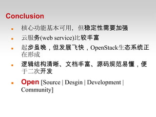 Conclusion
    核心功能基本可用，但稳定性需要加强
    云服务(web service)比较丰富
    起步虽晚，但发展飞快，OpenStack生态系统正
     在形成
    逻辑结构清晰、文档丰富、源码规范易懂，便
     于二次开发
    Open [Source | Desgin | Development |
     Community]
 