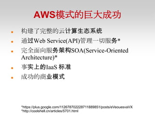 AWS模式的巨大成功
   构建了完整的云计算生态系统
   通过Web Service(API)管理一切服务*
   完全面向服务架构SOA(Service-Oriented
    Architecture)*
   事实上的IaaS 标准
   成功的商业模式



    *https://plus.google.com/112678702228711889851/posts/eVeouesvaVX
    *http://coolshell.cn/articles/5701.html
 
