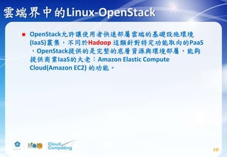 雲端界中的Linux-OpenStack
 OpenStack允許讓使用者快速部屬雲端的基礎設施環境
(IaaS)叢集，不同於Hadoop 這類針對特定功能取向的PaaS
，OpenStack提供的是完整的底層資源與環境部屬，能夠
提供商業IaaS的大老：Amazon Elastic Compute
Cloud(Amazon EC2) 的功能。
10
 