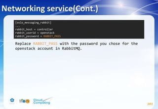 Networking service(Cont.)
101
Replace RABBIT_PASS with the password you chose for the
openstack account in RabbitMQ.
[oslo_messaging_rabbit]
...
rabbit_host = controller
rabbit_userid = openstack
rabbit_password = RABBIT_PASS
 
