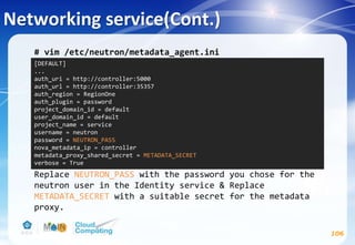 Networking service(Cont.)
106
# vim /etc/neutron/metadata_agent.ini
Replace NEUTRON_PASS with the password you chose for the
neutron user in the Identity service & Replace
METADATA_SECRET with a suitable secret for the metadata
proxy.
[DEFAULT]
...
auth_uri = http://controller:5000
auth_url = http://controller:35357
auth_region = RegionOne
auth_plugin = password
project_domain_id = default
user_domain_id = default
project_name = service
username = neutron
password = NEUTRON_PASS
nova_metadata_ip = controller
metadata_proxy_shared_secret = METADATA_SECRET
verbose = True
 