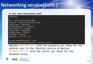 Networking service(Cont.)
107
# vim /etc/nova/nova.conf
Replace NEUTRON_PASS with the password you chose for the
neutron user in the Identity service & Replace
METADATA_SECRET with the secret you chose for the
metadata proxy.
[neutron]
...
url = http://controller:9696
auth_url = http://controller:35357
auth_plugin = password
project_domain_id = default
user_domain_id = default
region_name = RegionOne
project_name = service
username = neutron
password = NEUTRON_PASS
service_metadata_proxy = True
metadata_proxy_shared_secret = METADATA_SECRET
 