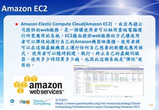Amazon EC2
 Amazon Elastic Compute Cloud(Amazon EC2) ，由亞馬遜公
司提供的web服務，是一個讓使用者可以租用雲端電腦運
行所需應用的系統。EC2藉由提供web服務的方式讓使用
者可以彈性地運行自己的Amazon機器映像檔，使用者將
可以在這個虛擬機器上運行任何自己想要的軟體或應用程
式。 使用者可以隨時創建、執行、終止自己的虛擬伺服
器，使用多少時間算多少錢，也因此這個系統是"彈性"使
用的。
11
參考資料:
https://www.openfoundry.org/tw/resourcecatalog/Cloud-
Computing/Infrastructure-Layer/Computing/Amazon-EC2
 