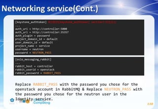 Networking service(Cont.)
110
Replace RABBIT_PASS with the password you chose for the
openstack account in RabbitMQ & Replace NEUTRON_PASS with
the password you chose for the neutron user in the
Identity service.
[oslo_messaging_rabbit]
...
rabbit_host = controller
rabbit_userid = openstack
rabbit_password = RABBIT_PASS
[keystone_authtoken] #註解掉[keystone_authtoken] section中其他設定
...
auth_uri = http://controller:5000
auth_url = http://controller:35357
auth_plugin = password
project_domain_id = default
user_domain_id = default
project_name = service
username = neutron
password = NEUTRON_PASS
 