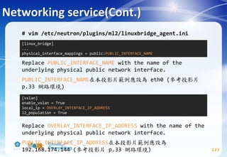 Networking service(Cont.)
111
# vim /etc/neutron/plugins/ml2/linuxbridge_agent.ini
Replace PUBLIC_INTERFACE_NAME with the name of the
underlying physical public network interface.
PUBLIC_INTERFACE_NAME在本投影片範例應設為 eth0 (參考投影片
p.33 網路環境)
Replace OVERLAY_INTERFACE_IP_ADDRESS with the name of the
underlying physical public network interface.
PUBLIC_INTERFACE_IP_ADDRESS在本投影片範例應設為
192.168.174.144 (參考投影片 p.33 網路環境)
[linux_bridge]
...
physical_interface_mappings = public:PUBLIC_INTERFACE_NAME
[vxlan]
enable_vxlan = True
local_ip = OVERLAY_INTERFACE_IP_ADDRESS
l2_population = True
 