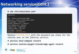 Networking service(Cont.)
113
# vim /etc/nova/nova.conf
Replace NEUTRON_PASS with the password you chose for the
neutron user in the Identity service.
# service nova-compute restart
# service neutron-plugin-linuxbridge-agent restart
[neutron]
...
url = http://controller:9696
auth_url = http://controller:35357
auth_plugin = password
project_domain_id = default
user_domain_id = default
region_name = RegionOne
project_name = service
username = neutron
password = NEUTRON_PASS
 