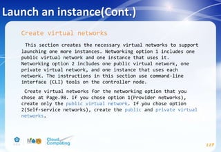 Launch an instance(Cont.)
117
Create virtual networks
This section creates the necessary virtual networks to support
launching one more instances. Networking option 1 includes one
public virtual network and one instance that uses it.
Networking option 2 includes one public virtual network, one
private virtual network, and one instance that uses each
network. The instructions in this section use command-line
interface (CLI) tools on the controller node.
Create virtual networks for the networking option that you
chose at Page.98. If you chose option 1(Provider networks),
create only the public virtual network. If you chose option
2(Self-service networks), create the public and private virtual
networks.
 