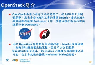 OpenStack簡介
 OpenStack 專案已經有五年的時間了，從 2010 年 7 月開
始開發，原先是由 NASA 主導的專案 Nebula。後來 NASA
與雲端服務廠商 Rackspace 合作，演變成現在熟知的雲端
運算平臺 OpenStack。
 由於 OpenStack 採用開放原始碼授權，Apache 授權協議
，相較 GPL 類授權比較寬鬆，因此不少企業選擇
OpenStack 節省成本。OpenStack 也讓擴大服務能量成為
可能，很容易就橫向擴展(Horizontal Scaling)規模。
12
 