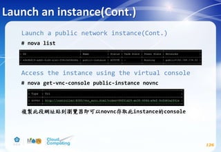 Launch an instance(Cont.)
126
Launch a public network instance(Cont.)
# nova list
Access the instance using the virtual console
# nova get-vnc-console public-instance novnc
複製此段網址貼到瀏覽器即可以novnc存取此instance的console
 