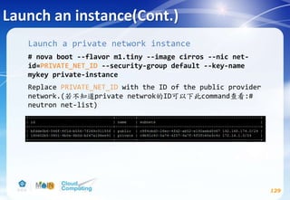Launch an instance(Cont.)
129
Launch a private network instance
# nova boot --flavor m1.tiny --image cirros --nic net-
id=PRIVATE_NET_ID --security-group default --key-name
mykey private-instance
Replace PRIVATE_NET_ID with the ID of the public provider
network.(若不知道private netwrok的ID可以下此command查看:#
neutron net-list)
 