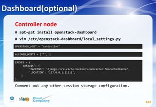 Dashboard(optional)
134
Controller node
# apt-get install openstack-dashboard
# vim /etc/openstack-dashboard/local_settings.py
Comment out any other session storage configuration.
OPENSTACK_HOST = "controller"
ALLOWED_HOSTS = ['*', ]
CACHES = {
'default': {
'BACKEND': 'django.core.cache.backends.memcached.MemcachedCache',
'LOCATION': '127.0.0.1:11211',
}
}
 