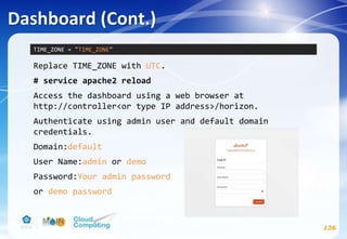 Dashboard (Cont.)
136
Replace TIME_ZONE with UTC.
# service apache2 reload
Access the dashboard using a web browser at
http://controller<or type IP address>/horizon.
Authenticate using admin user and default domain
credentials.
Domain:default
User Name:admin or demo
Password:Your admin password
or demo password
TIME_ZONE = "TIME_ZONE"
 