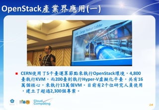 OpenStack產業界應用(一)
 CERN使用了5千臺運算節點來執行OpenStack環境，4,800
臺執行KVM，而200臺則執行Hyper-V虛擬化平臺，共有16
萬個核心，來執行13萬個VM。目前有2千位研究人員使用
，建立了超過2,300個專案。
14
 