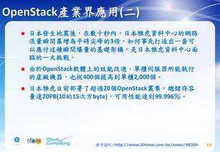 OpenStack產業界應用(二)
 日本發生地震後，在數十秒內，日本雅虎資料中心的網路
流量瞬間暴增為平時尖峰的3倍，如何事先打造出一套可
以應付這種瞬間爆量的基礎架構，是日本雅虎資料中心面
臨的一大挑戰。
 由於OpenStack軟體上的效能改進，單櫃伺服器所能執行
的虛擬機器，也從400個提高到單櫃2,000個。
 日本雅虎目前部署了超過20個OpenStack叢集，總儲存容
量達20PB(10的15次方byte)，可用性能達到99.996％。
15參考資料: http://www.ithome.com.tw/news/98304
 