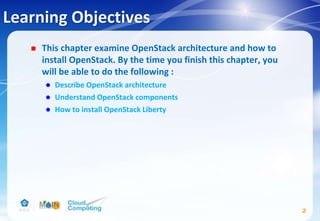 Learning Objectives
 This chapter examine OpenStack architecture and how to
install OpenStack. By the time you finish this chapter, you
will be able to do the following :
 Describe OpenStack architecture
 Understand OpenStack components
 How to install OpenStack Liberty
2
 