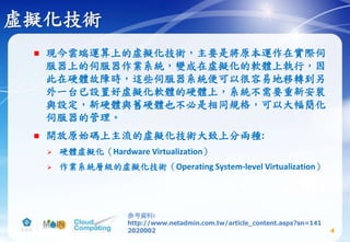 虛擬化技術
 現今雲端運算上的虛擬化技術，主要是將原本運作在實際伺
服器上的伺服器作業系統，變成在虛擬化的軟體上執行，因
此在硬體故障時，這些伺服器系統便可以很容易地移轉到另
外一台已設置好虛擬化軟體的硬體上，系統不需要重新安裝
與設定，新硬體與舊硬體也不必是相同規格，可以大幅簡化
伺服器的管理。
 開放原始碼上主流的虛擬化技術大致上分兩種:
 硬體虛擬化（Hardware Virtualization）
 作業系統層級的虛擬化技術（Operating System-level Virtualization）
4
參考資料:
http://www.netadmin.com.tw/article_content.aspx?sn=141
2020002
 