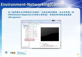 Environment-Networking(Cont.)
為了能夠讓兩台VM都能有兩個NIC，先將兩個VM關閉，並各別新增一個
VM的Network Adapter(兩台VM都必須新增)，新增的NIC網路連線選擇
LAN segement。
40
 