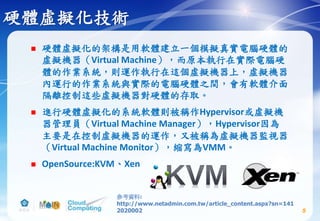 硬體虛擬化技術
 硬體虛擬化的架構是用軟體建立一個模擬真實電腦硬體的
虛擬機器（Virtual Machine），而原本執行在實際電腦硬
體的作業系統，則運作執行在這個虛擬機器上，虛擬機器
內運行的作業系統與實際的電腦硬體之間，會有軟體介面
隔離控制這些虛擬機器對硬體的存取。
 進行硬體虛擬化的系統軟體則被稱作Hypervisor或虛擬機
器管理員（Virtual Machine Manager），Hypervisor因為
主要是在控制虛擬機器的運作，又被稱為虛擬機器監視器
（Virtual Machine Monitor），縮寫為VMM。
 OpenSource:KVM、Xen
5
參考資料:
http://www.netadmin.com.tw/article_content.aspx?sn=141
2020002
 