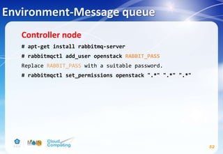 Environment-Message queue
Controller node
# apt-get install rabbitmq-server
# rabbitmqctl add_user openstack RABBIT_PASS
Replace RABBIT_PASS with a suitable password.
# rabbitmqctl set_permissions openstack ".*" ".*" ".*"
52
 