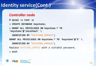 Identity service(Cont.)
54
Controller node
# mysql –u root -p
> CREATE DATABASE keystone;
> GRANT ALL PRIVILEGES ON keystone.* TO
'keystone'@'localhost' 
IDENTIFIED BY 'KEYSTONE_DBPASS';
GRANT ALL PRIVILEGES ON keystone.* TO 'keystone'@'%' 
IDENTIFIED BY 'KEYSTONE_DBPASS';
Replace KEYSTONE_DBPASS with a suitable password.
> exit
 