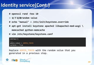 Identity service(Cont.)
55
# openssl rand -hex 10
→ 記下這個random value
# echo "manual" > /etc/init/keystone.override
# apt-get install keystone apache2 libapache2-mod-wsgi 
memcached python-memcache
# vim /etc/keystone/keystone.conf
Replace ADMIN_TOKEN with the random value that you
generated in a previous step.
[DEFAULT]
...
admin_token = ADMIN_TOKEN
verbose = True
 