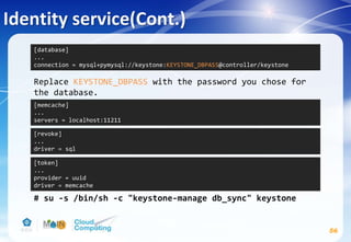 Identity service(Cont.)
56
Replace KEYSTONE_DBPASS with the password you chose for
the database.
# su -s /bin/sh -c "keystone-manage db_sync" keystone
[database]
...
connection = mysql+pymysql://keystone:KEYSTONE_DBPASS@controller/keystone
[memcache]
...
servers = localhost:11211
[token]
...
provider = uuid
driver = memcache
[revoke]
...
driver = sql
 