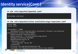 Identity service(Cont.)
# vim /etc/apache2/apache2.conf
# vim /etc/apache2/sites-available/wsgi-keystone.conf
57
...
ServerName controller
...
Listen 5000
Listen 35357
<VirtualHost *:5000>
WSGIDaemonProcess keystone-public processes=5 threads=1 user=keystone
group=keystone display-name=%{GROUP}
WSGIProcessGroup keystone-public
WSGIScriptAlias / /usr/bin/keystone-wsgi-public
WSGIApplicationGroup %{GLOBAL}
WSGIPassAuthorization On
<IfVersion >= 2.4>
ErrorLogFormat "%{cu}t %M"
</IfVersion>
ErrorLog /var/log/apache2/keystone.log
CustomLog /var/log/apache2/keystone_access.log combined
 