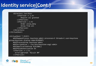 Identity service(Cont.)
58
<Directory /usr/bin>
<IfVersion >= 2.4>
Require all granted
</IfVersion>
<IfVersion < 2.4>
Order allow,deny
Allow from all
</IfVersion>
</Directory>
</VirtualHost>
<VirtualHost *:35357>
WSGIDaemonProcess keystone-admin processes=5 threads=1 user=keystone
group=keystone display-name=%{GROUP}
WSGIProcessGroup keystone-admin
WSGIScriptAlias / /usr/bin/keystone-wsgi-admin
WSGIApplicationGroup %{GLOBAL}
WSGIPassAuthorization On
<IfVersion >= 2.4>
ErrorLogFormat "%{cu}t %M"
</IfVersion>
 