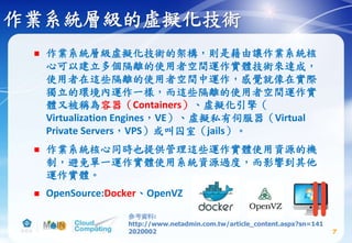 作業系統層級的虛擬化技術
 作業系統層級虛擬化技術的架構，則是藉由讓作業系統核
心可以建立多個隔離的使用者空間運作實體技術來達成，
使用者在這些隔離的使用者空間中運作，感覺就像在實際
獨立的環境內運作一樣，而這些隔離的使用者空間運作實
體又被稱為容器（Containers）、虛擬化引擎（
Virtualization Engines，VE）、虛擬私有伺服器（Virtual
Private Servers，VPS）或叫囚室（jails）。
 作業系統核心同時也提供管理這些運作實體使用資源的機
制，避免單一運作實體使用系統資源過度，而影響到其他
運作實體。
 OpenSource:Docker、OpenVZ
7
參考資料:
http://www.netadmin.com.tw/article_content.aspx?sn=141
2020002
 