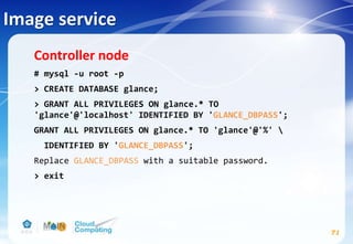 Image service
71
Controller node
# mysql -u root -p
> CREATE DATABASE glance;
> GRANT ALL PRIVILEGES ON glance.* TO
'glance'@'localhost' IDENTIFIED BY 'GLANCE_DBPASS';
GRANT ALL PRIVILEGES ON glance.* TO 'glance'@'%' 
IDENTIFIED BY 'GLANCE_DBPASS';
Replace GLANCE_DBPASS with a suitable password.
> exit
 