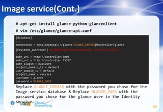 Image service(Cont.)
74
# apt-get install glance python-glanceclient
# vim /etc/glance/glance-api.conf
Replace GLANCE_DBPASS with the password you chose for the
Image service database & Replace GLANCE_PASS with the
password you chose for the glance user in the Identity
service.
[database]
...
connection = mysql+pymysql://glance:GLANCE_DBPASS@controller/glance
[keystone_authtoken] #註解掉[keystone_authtoken] section中其他設定
...
auth_uri = http://controller:5000
auth_url = http://controller:35357
auth_plugin = password
project_domain_id = default
user_domain_id = default
project_name = service
username = glance
password = GLANCE_PASS
 