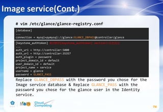 Image service(Cont.)
76
# vim /etc/glance/glance-registry.conf
Replace GLANCE_DBPASS with the password you chose for the
Image service database & Replace GLANCE_PASS with the
password you chose for the glance user in the Identity
service.
[database]
...
connection = mysql+pymysql://glance:GLANCE_DBPASS@controller/glance
[keystone_authtoken] #註解掉[keystone_authtoken] section中其他設定
...
auth_uri = http://controller:5000
auth_url = http://controller:35357
auth_plugin = password
project_domain_id = default
user_domain_id = default
project_name = service
username = glance
password = GLANCE_PASS
 